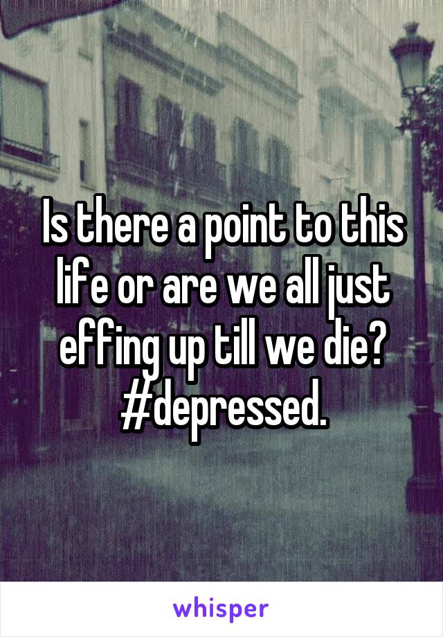 Is there a point to this life or are we all just effing up till we die?
#depressed.