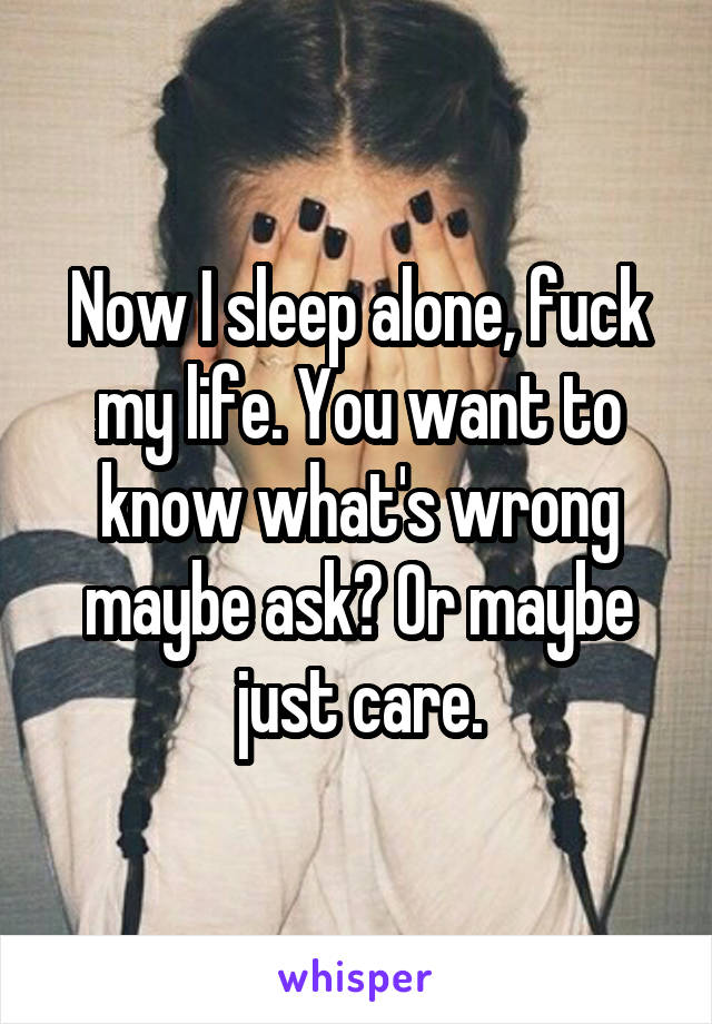 Now I sleep alone, fuck my life. You want to know what's wrong maybe ask? Or maybe just care.