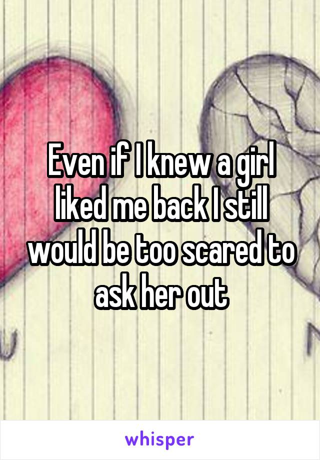 Even if I knew a girl liked me back I still would be too scared to ask her out
