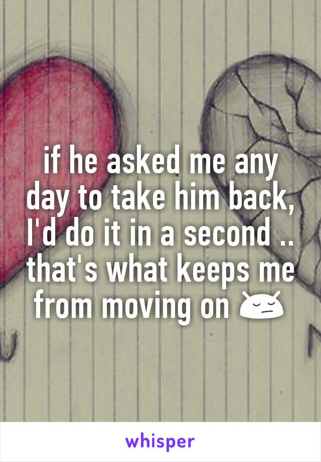 if he asked me any day to take him back, I'd do it in a second .. that's what keeps me from moving on 😔
