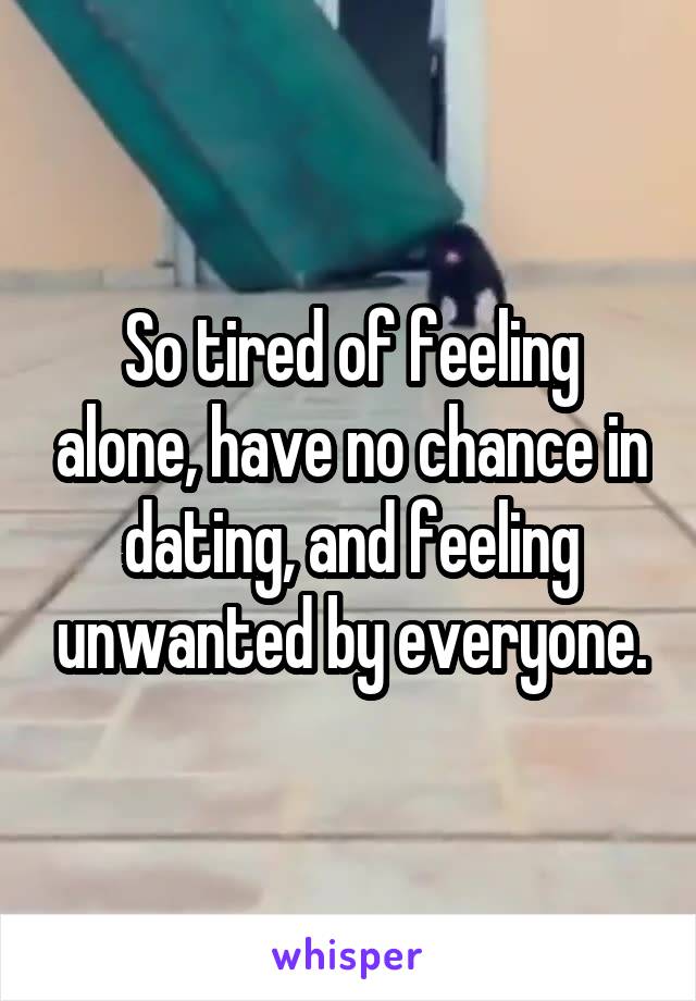 So tired of feeling alone, have no chance in dating, and feeling unwanted by everyone.