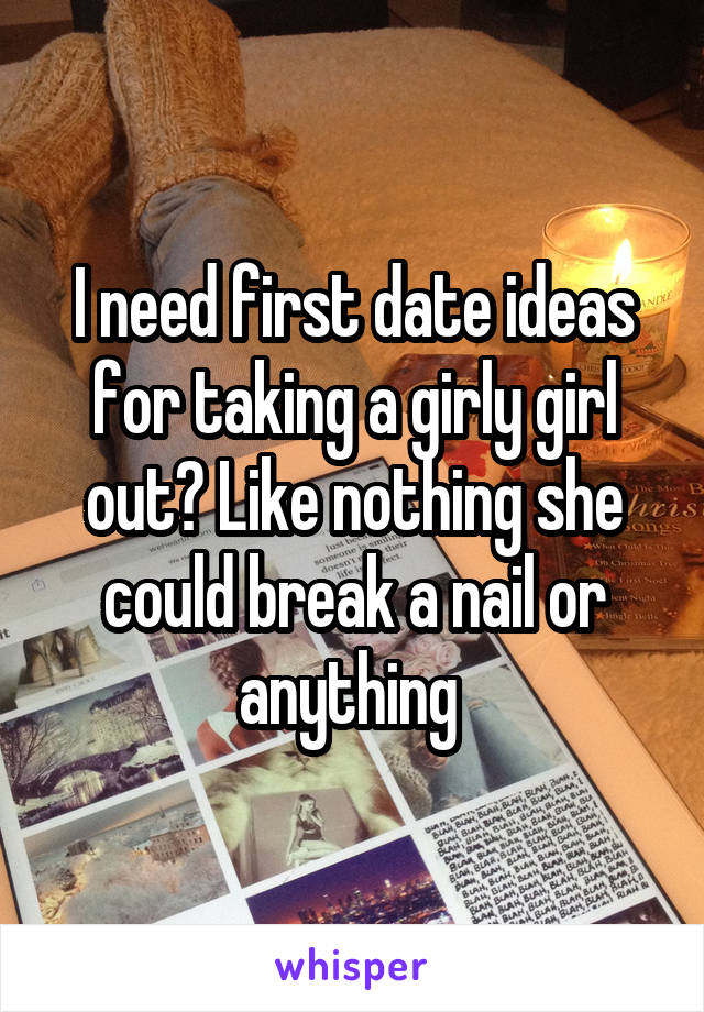 I need first date ideas for taking a girly girl out? Like nothing she could break a nail or anything 