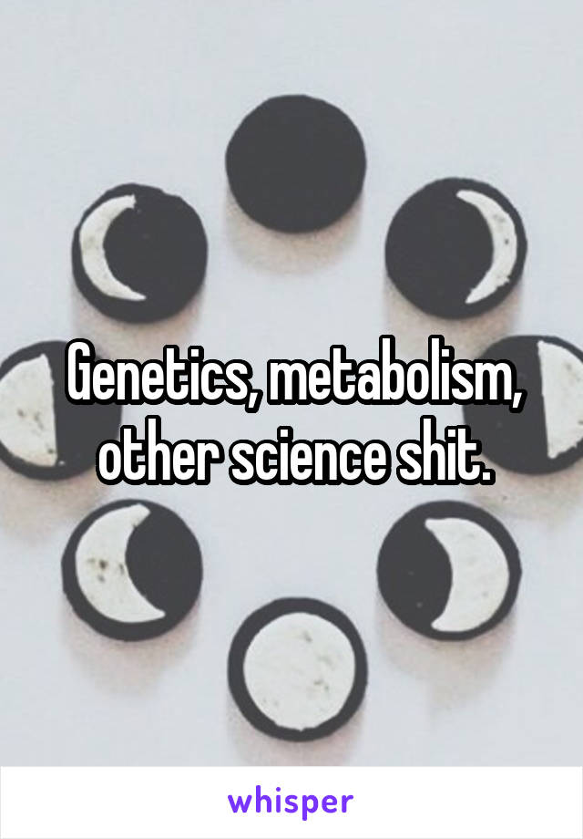 Genetics, metabolism, other science shit.