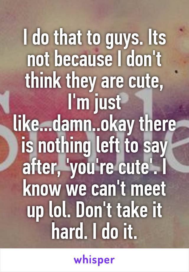 I do that to guys. Its not because I don't think they are cute, I'm just like...damn..okay there is nothing left to say after, 'you're cute'. I know we can't meet up lol. Don't take it hard. I do it.