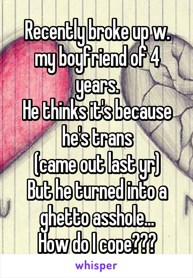Recently broke up w. my boyfriend of 4 years.
He thinks it's because he's trans
(came out last yr)
But he turned into a ghetto asshole...
How do I cope???