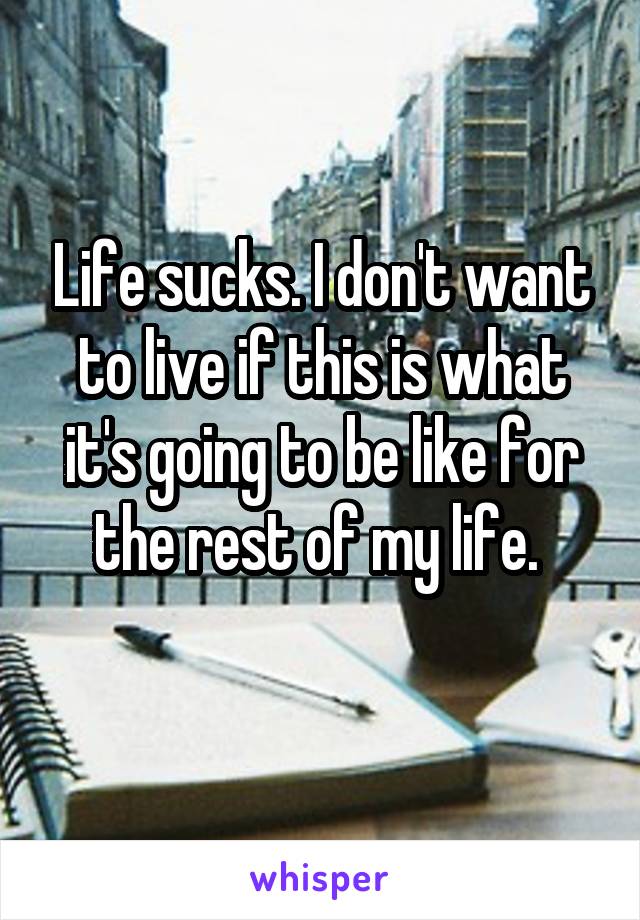 Life sucks. I don't want to live if this is what it's going to be like for the rest of my life. 
