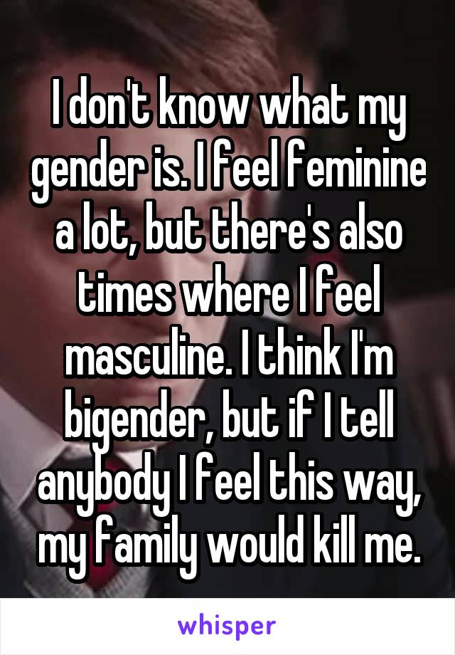 I don't know what my gender is. I feel feminine a lot, but there's also times where I feel masculine. I think I'm bigender, but if I tell anybody I feel this way, my family would kill me.