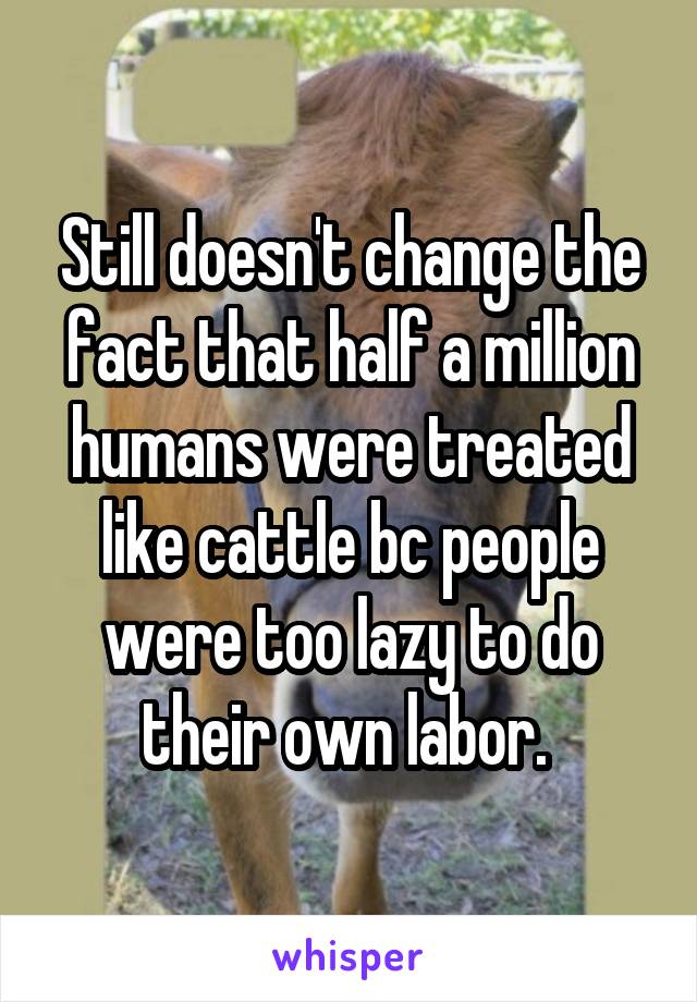 Still doesn't change the fact that half a million humans were treated like cattle bc people were too lazy to do their own labor. 