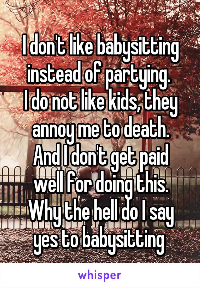 I don't like babysitting instead of partying. 
I do not like kids, they annoy me to death.
And I don't get paid well for doing this.
Why the hell do I say yes to babysitting 