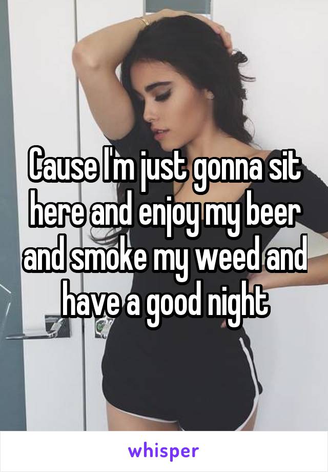 Cause I'm just gonna sit here and enjoy my beer and smoke my weed and have a good night