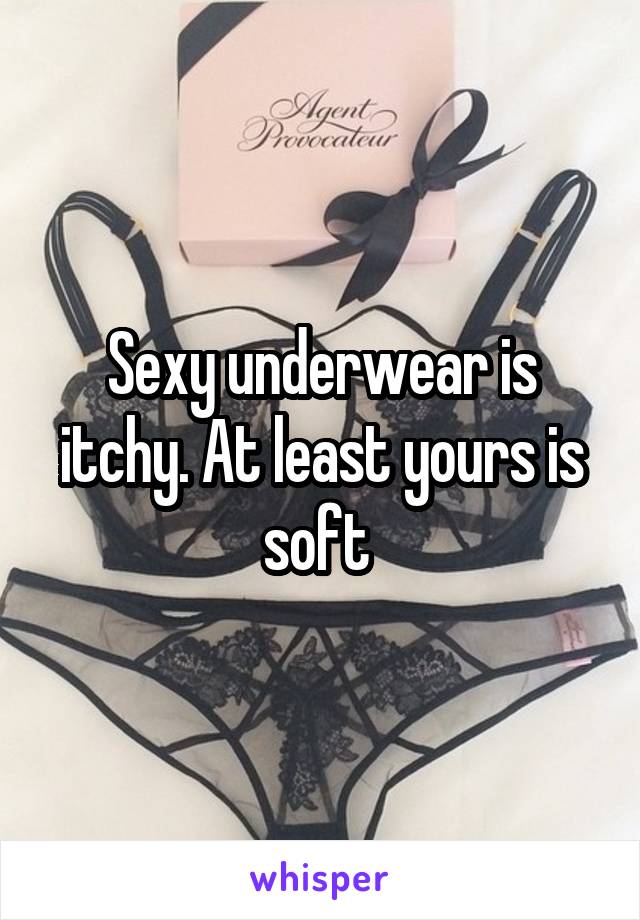 Sexy underwear is itchy. At least yours is soft 