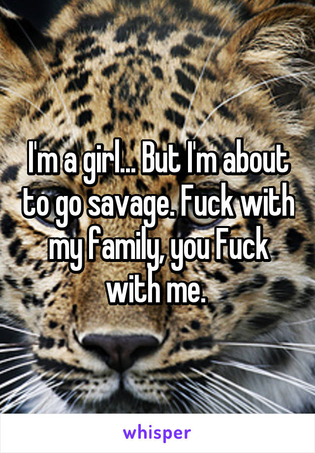 I'm a girl... But I'm about to go savage. Fuck with my family, you Fuck with me. 
