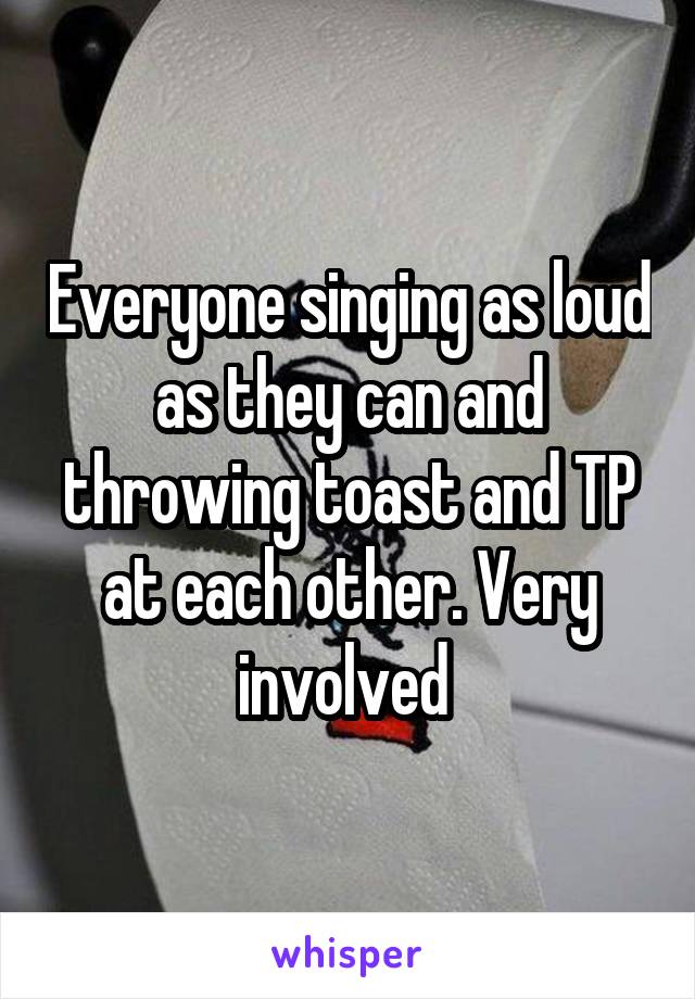 Everyone singing as loud as they can and throwing toast and TP at each other. Very involved 
