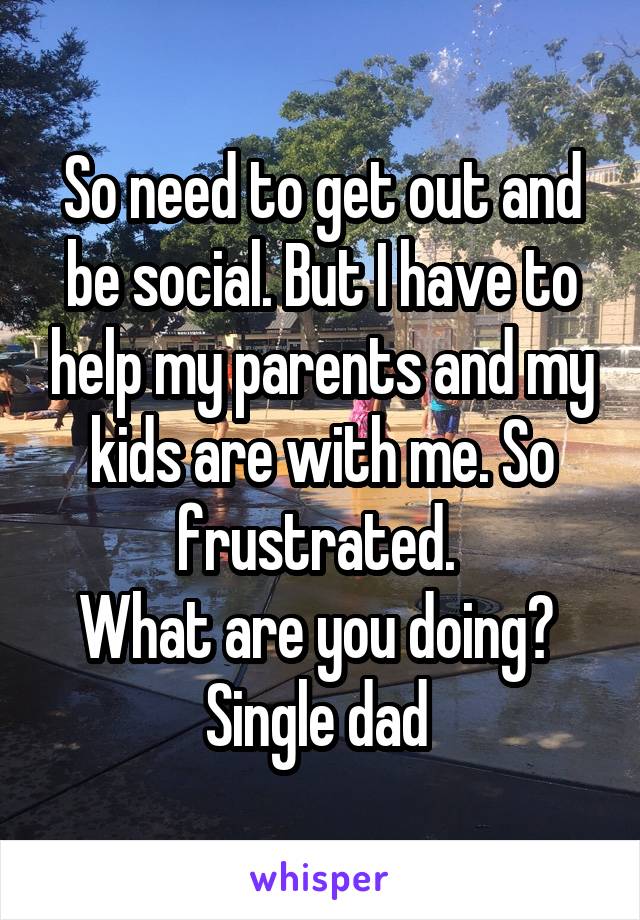 So need to get out and be social. But I have to help my parents and my kids are with me. So frustrated. 
What are you doing? 
Single dad 
