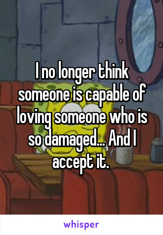 I no longer think someone is capable of loving someone who is so damaged... And I accept it. 