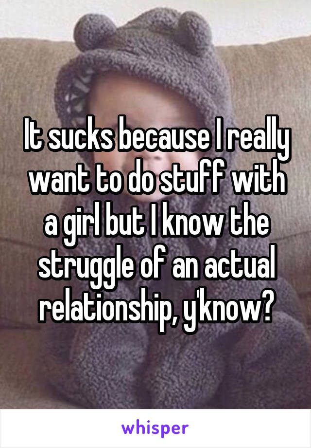 It sucks because I really want to do stuff with a girl but I know the struggle of an actual relationship, y'know?