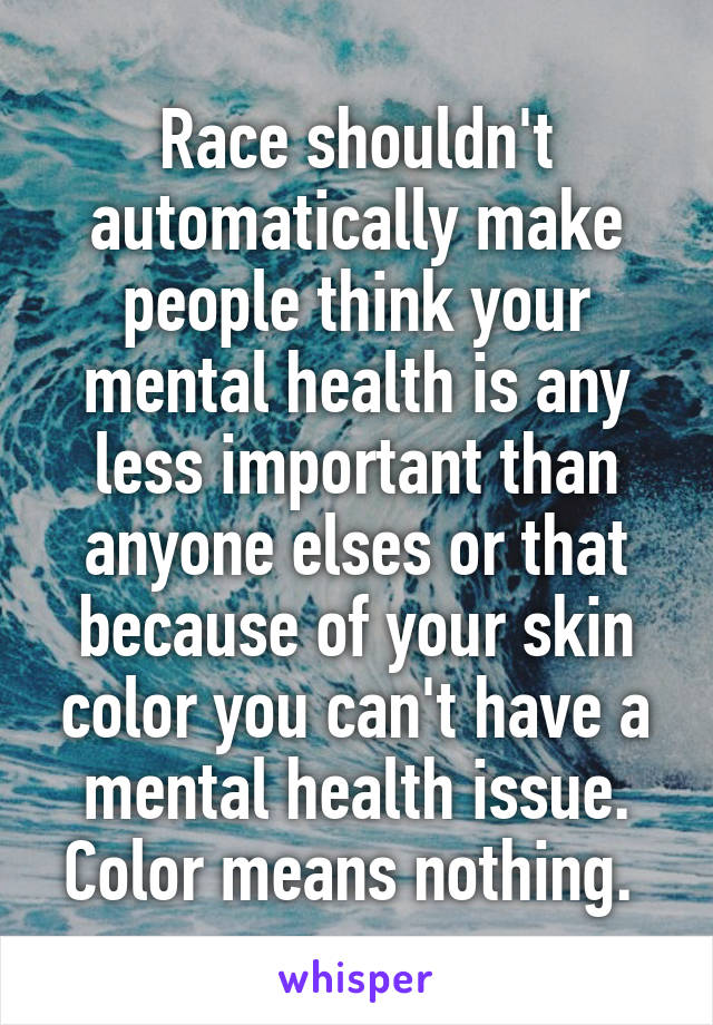 Race shouldn't automatically make people think your mental health is any less important than anyone elses or that because of your skin color you can't have a mental health issue. Color means nothing. 