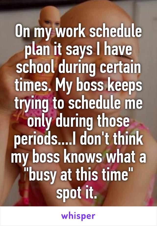 On my work schedule plan it says I have school during certain times. My boss keeps trying to schedule me only during those periods....I don't think my boss knows what a "busy at this time" spot it. 