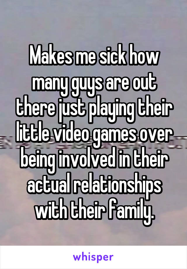 Makes me sick how many guys are out there just playing their little video games over being involved in their actual relationships with their family.