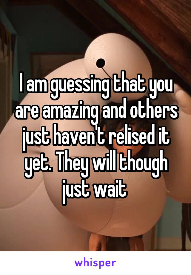 I am guessing that you are amazing and others just haven't relised it yet. They will though just wait 