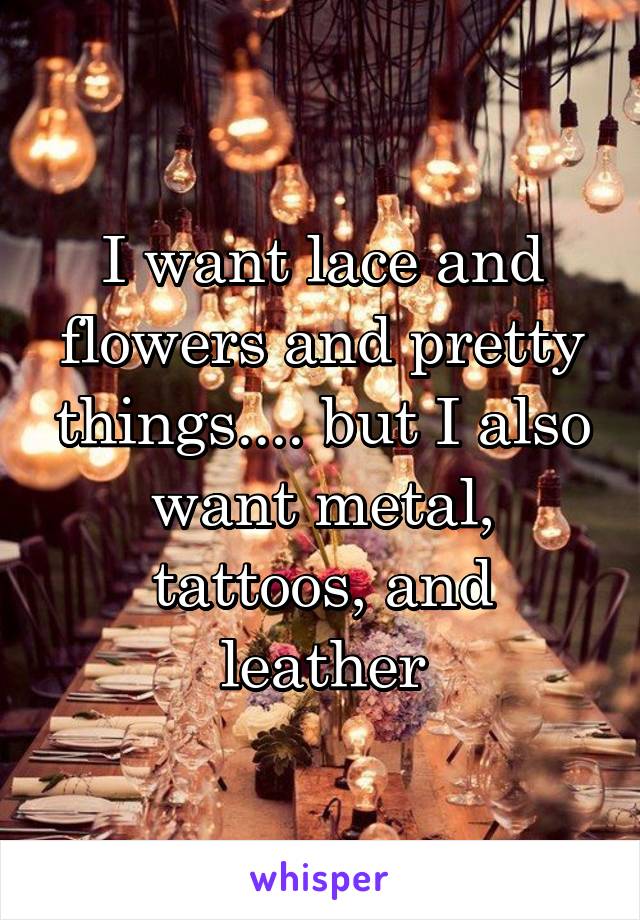 I want lace and flowers and pretty things.... but I also want metal, tattoos, and leather