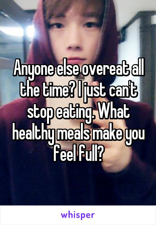 Anyone else overeat all the time? I just can't stop eating. What healthy meals make you feel full?