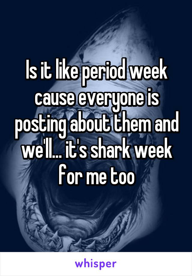 Is it like period week cause everyone is posting about them and we'll... it's shark week for me too
