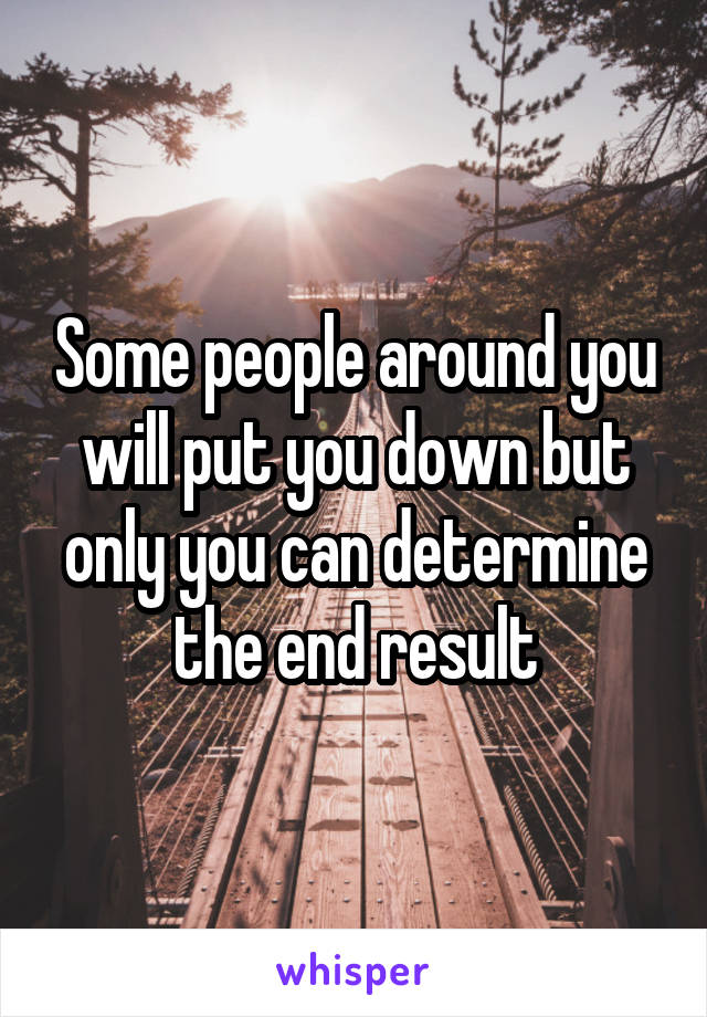 Some people around you will put you down but only you can determine the end result