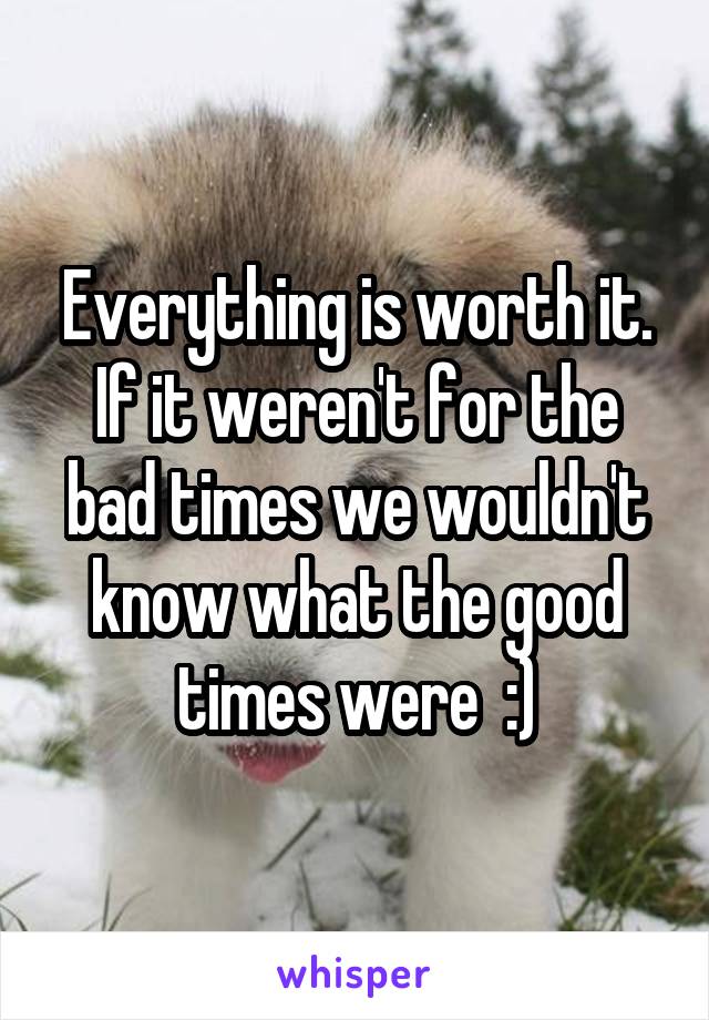 Everything is worth it. If it weren't for the bad times we wouldn't know what the good times were  :)