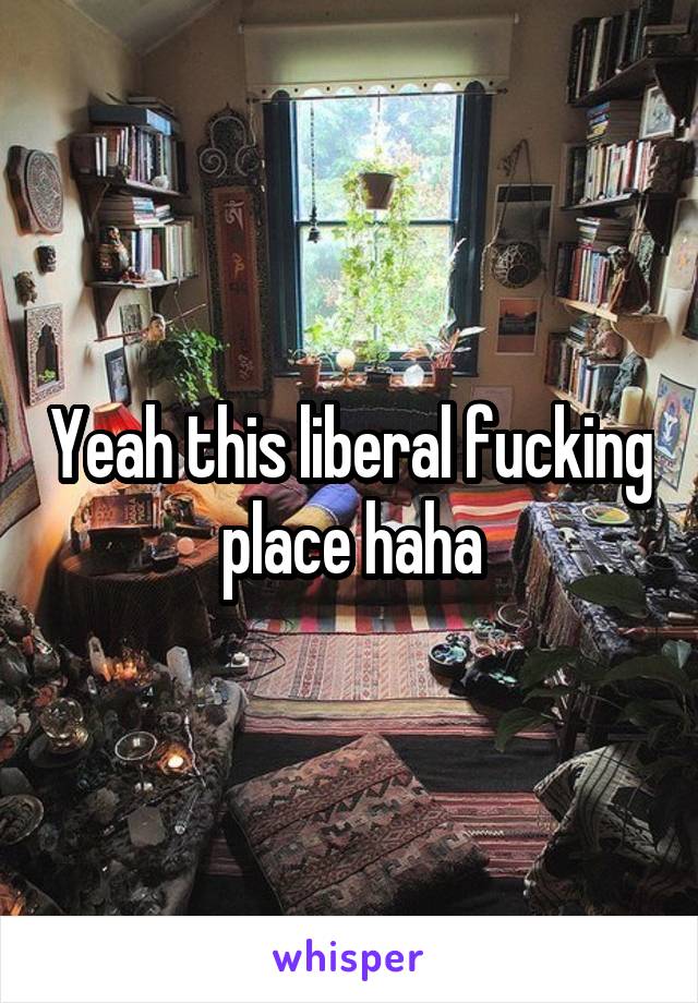 Yeah this liberal fucking place haha