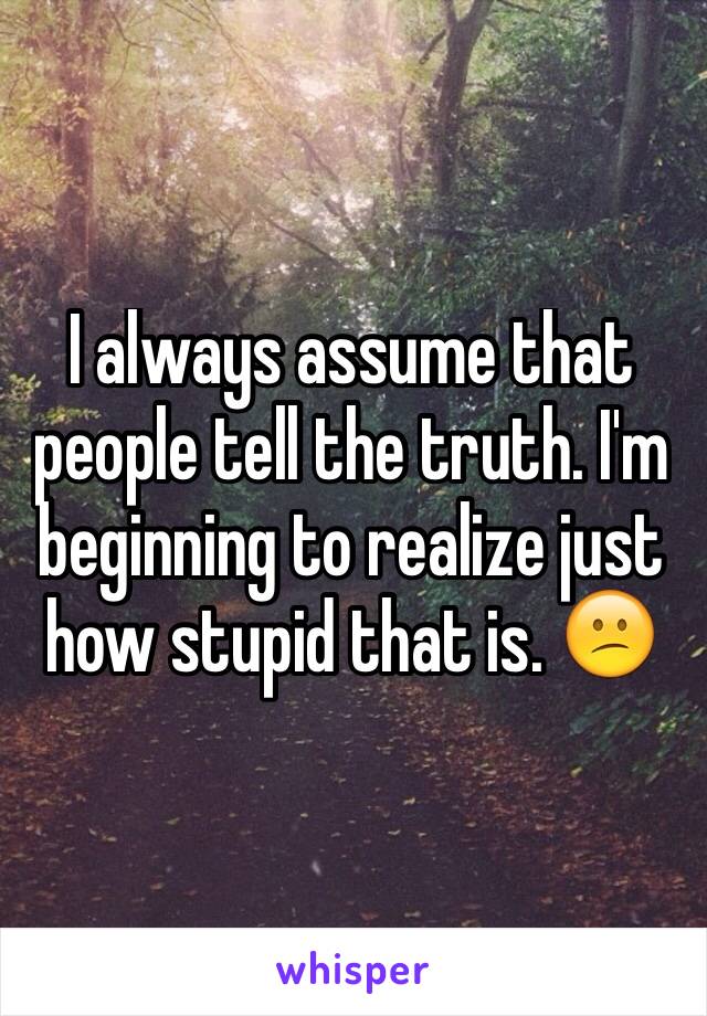 I always assume that people tell the truth. I'm beginning to realize just how stupid that is. 😕
