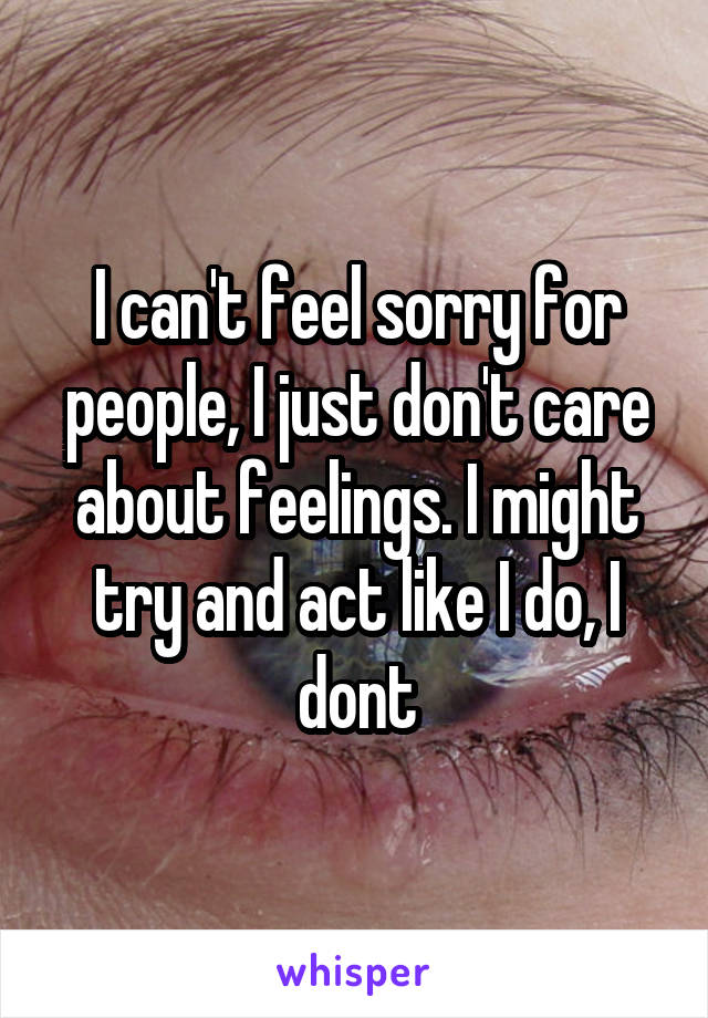 I can't feel sorry for people, I just don't care about feelings. I might try and act like I do, I dont