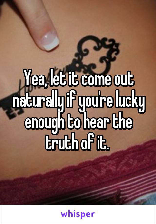 Yea, let it come out naturally if you're lucky enough to hear the truth of it. 