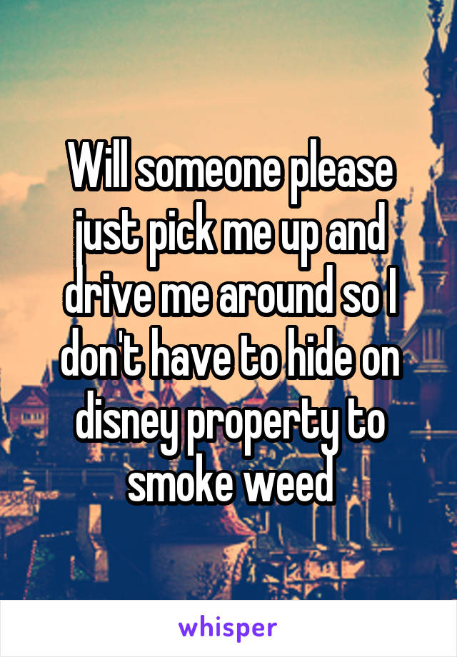 Will someone please just pick me up and drive me around so I don't have to hide on disney property to smoke weed