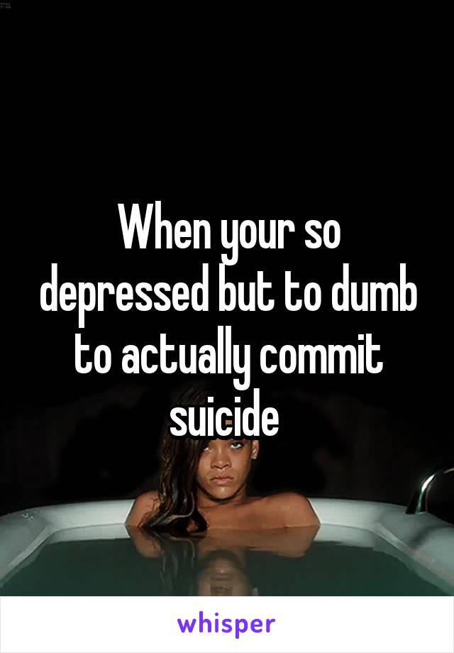 When your so depressed but to dumb to actually commit suicide 