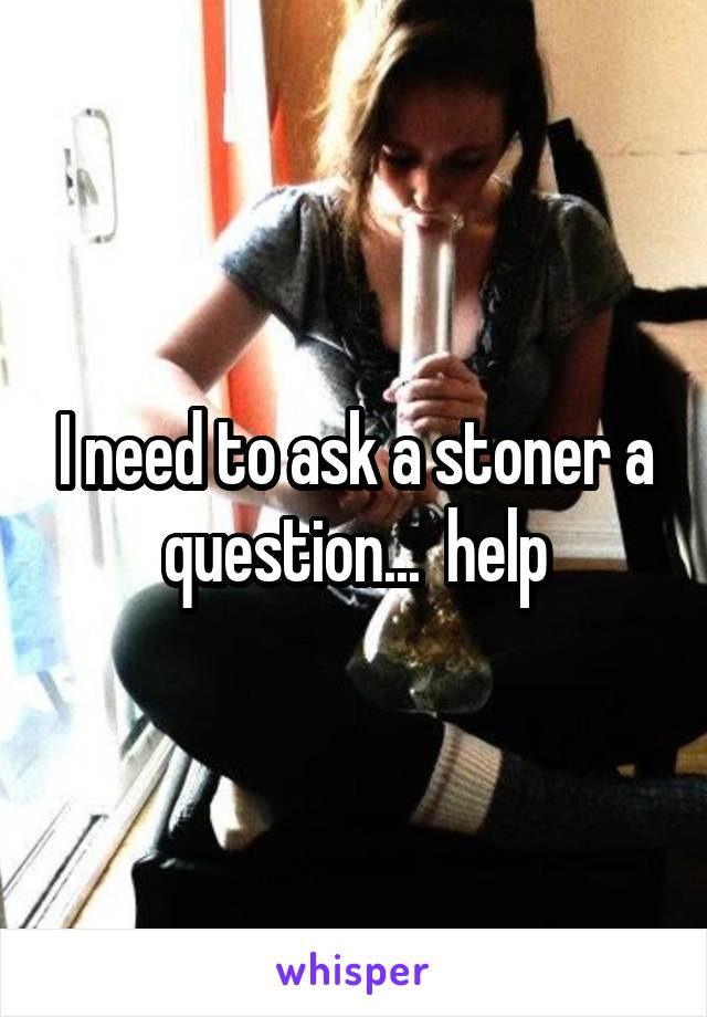 I need to ask a stoner a question...  help