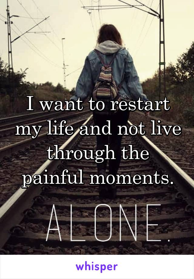 I want to restart my life and not live through the painful moments.