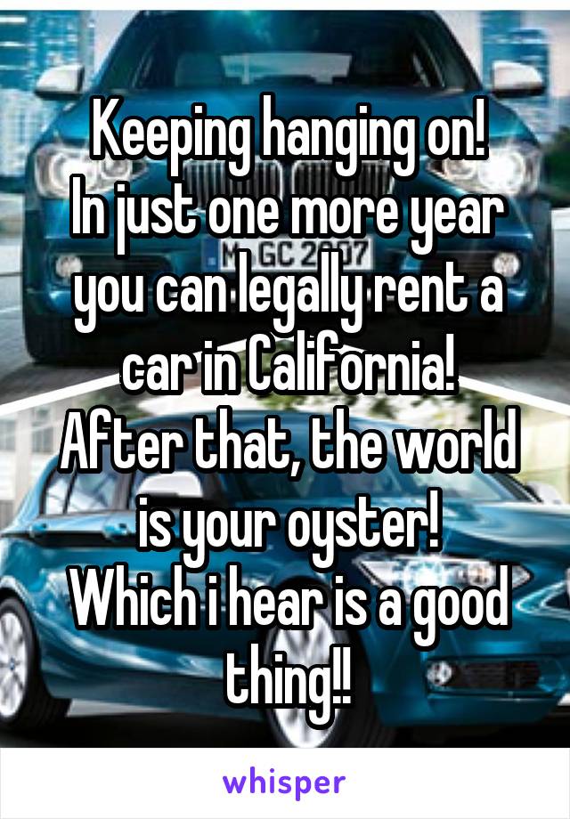 Keeping hanging on!
In just one more year you can legally rent a car in California!
After that, the world is your oyster!
Which i hear is a good thing!!