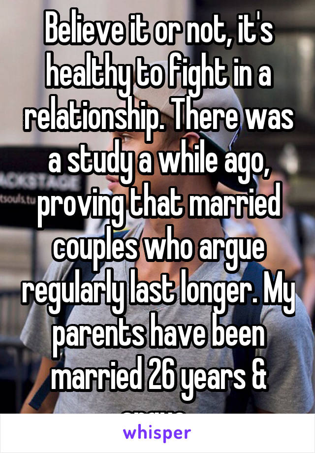 Believe it or not, it's healthy to fight in a relationship. There was a study a while ago, proving that married couples who argue regularly last longer. My parents have been married 26 years & argue. 