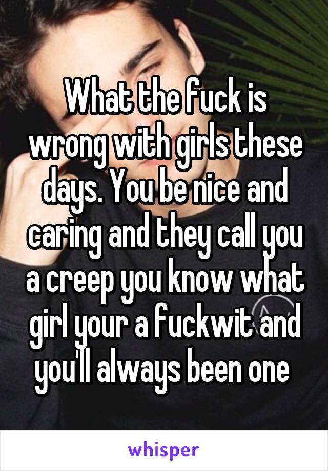 What the fuck is wrong with girls these days. You be nice and caring and they call you a creep you know what girl your a fuckwit and you'll always been one 