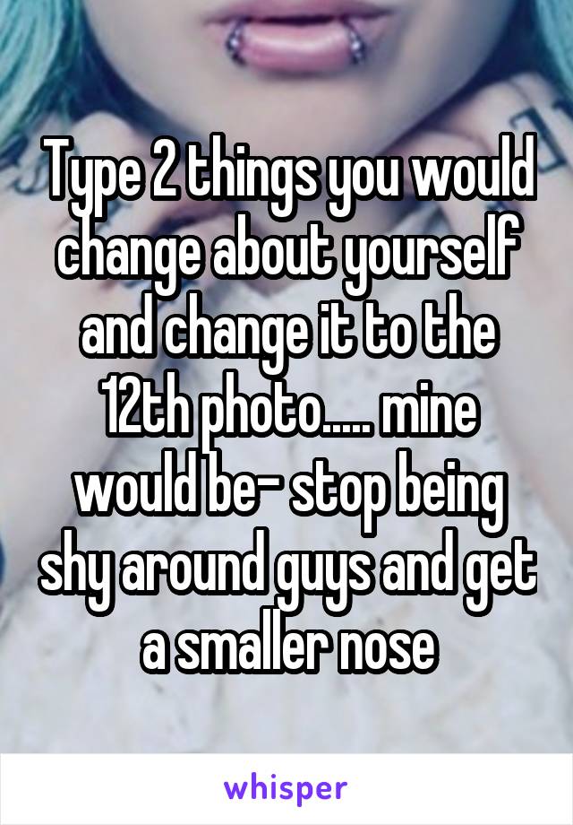 Type 2 things you would change about yourself and change it to the 12th photo..... mine would be- stop being shy around guys and get a smaller nose