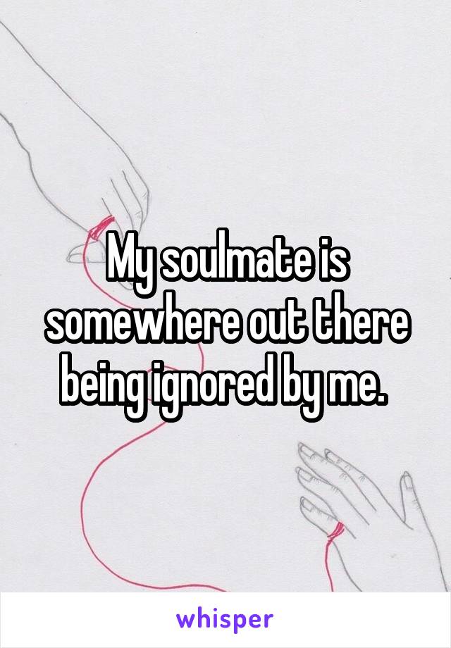 My soulmate is somewhere out there being ignored by me. 
