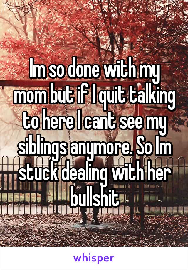 Im so done with my mom but if I quit talking to here I cant see my siblings anymore. So Im stuck dealing with her bullshit