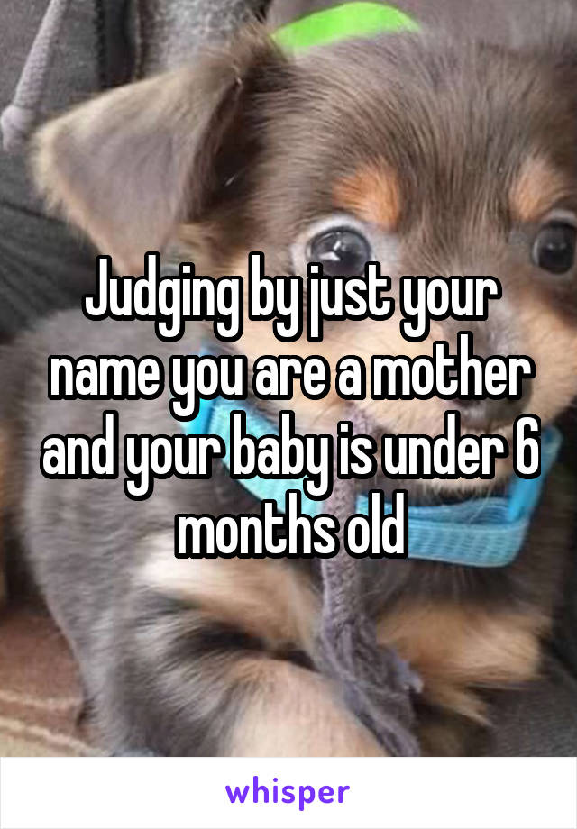 Judging by just your name you are a mother and your baby is under 6 months old