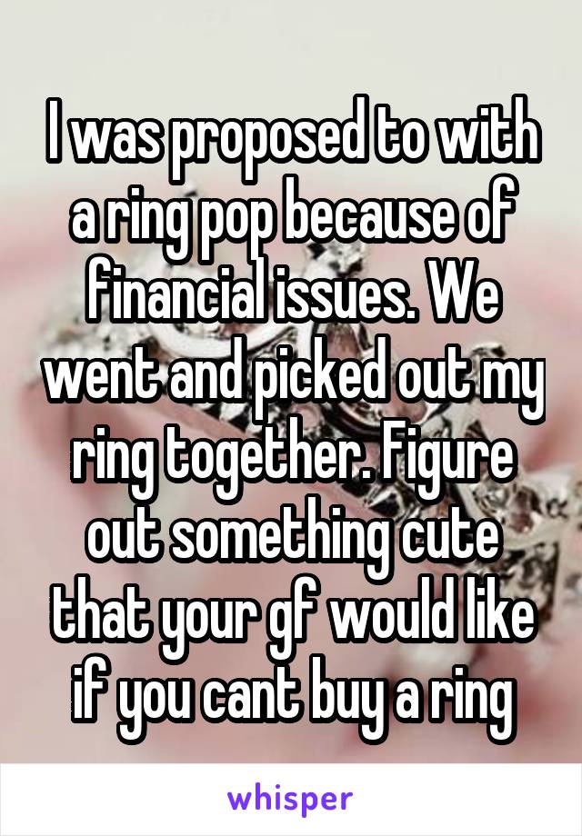 I was proposed to with a ring pop because of financial issues. We went and picked out my ring together. Figure out something cute that your gf would like if you cant buy a ring