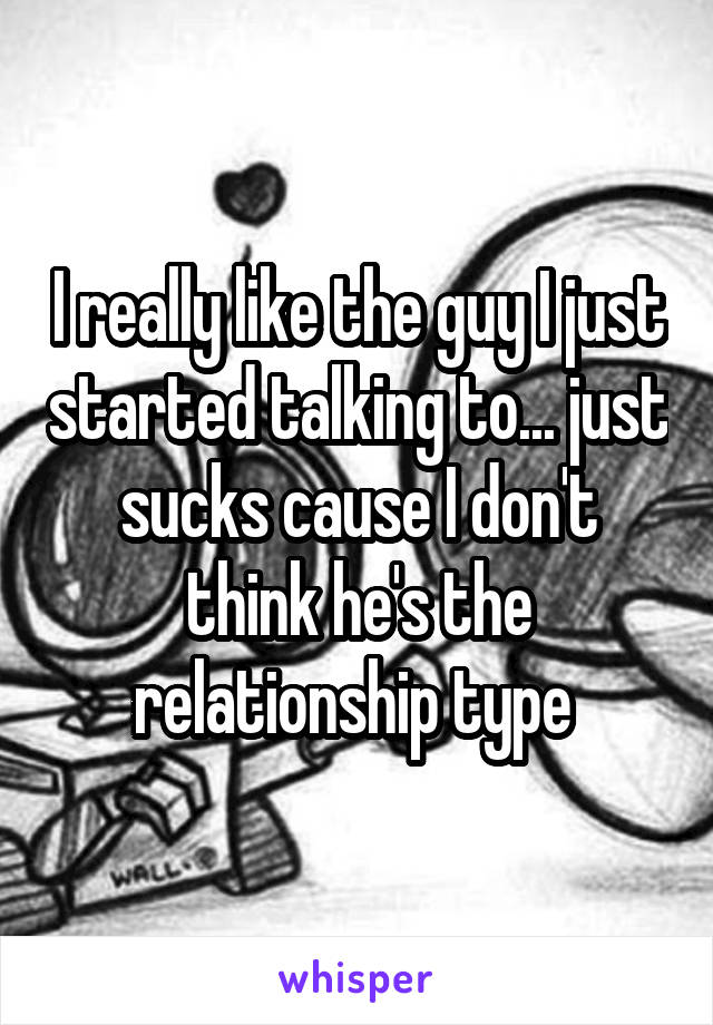 I really like the guy I just started talking to... just sucks cause I don't think he's the relationship type 