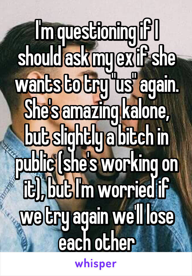 I'm questioning if I should ask my ex if she wants to try "us" again. She's amazing kalone, but slightly a bitch in public (she's working on it), but I'm worried if we try again we'll lose each other