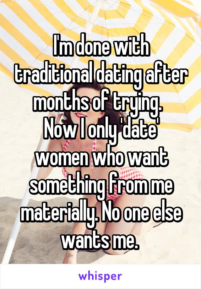 I'm done with traditional dating after months of trying.  
Now I only 'date' women who want something from me materially. No one else wants me. 