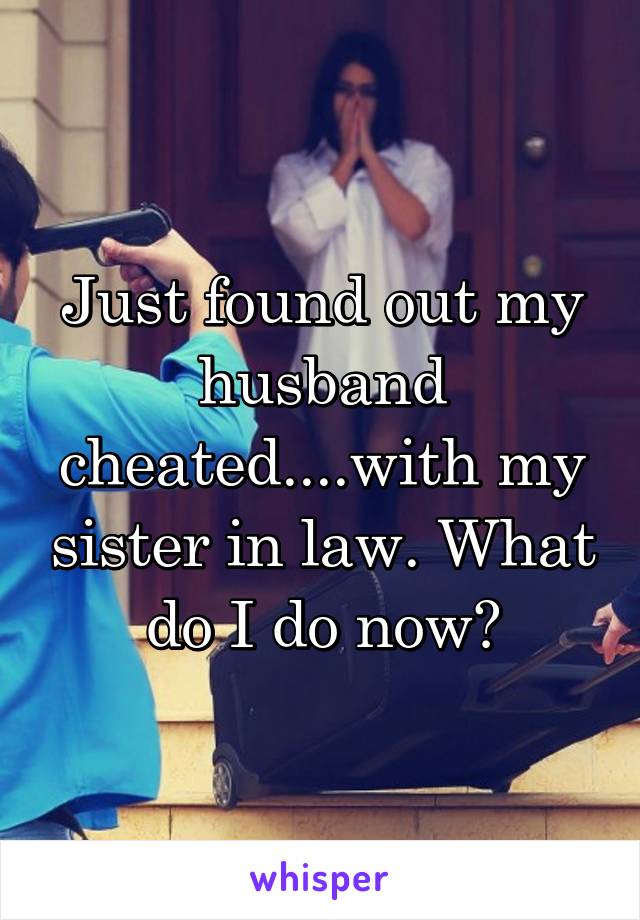 Just found out my husband cheated....with my sister in law. What do I do now?