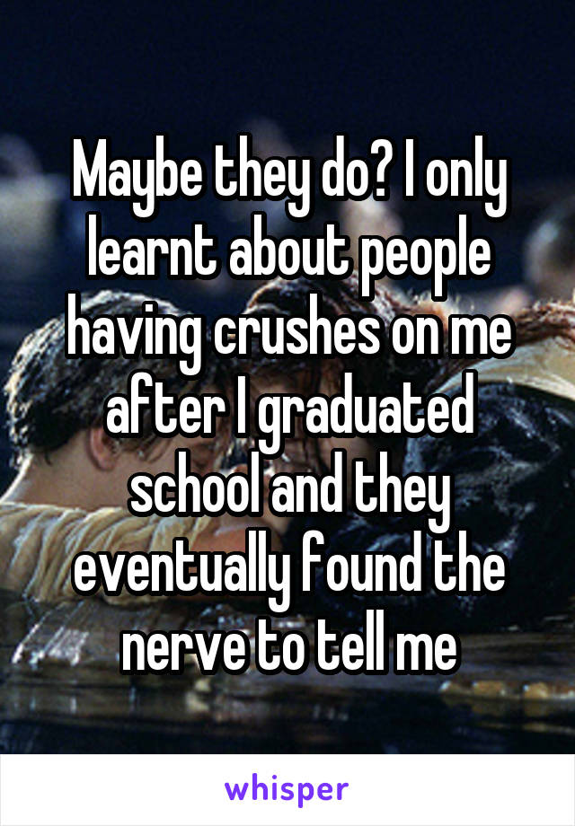 Maybe they do? I only learnt about people having crushes on me after I graduated school and they eventually found the nerve to tell me